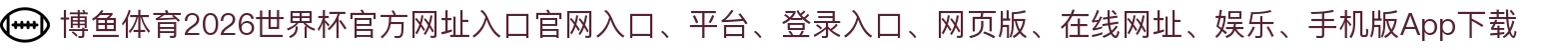 博鱼体育-点击进入_2026世界杯官方网址入口